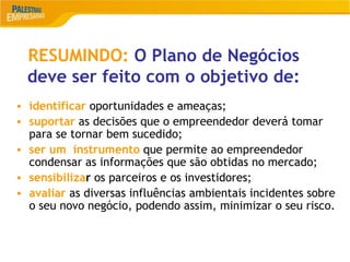 18
RESUMINDO: O Plano de Negócios
deve ser feito com o objetivo de:
• identificar oportunidades e ameaças;
• suportar as decisões que o empreendedor deverá tomar
para se tornar bem sucedido;
• ser um instrumento que permite ao empreendedor
condensar as informações que são obtidas no mercado;
• sensibilizar os parceiros e os investidores;
• avaliar as diversas influências ambientais incidentes sobre
o seu novo negócio, podendo assim, minimizar o seu risco.
 