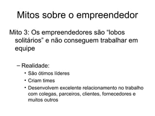 Mitos sobre o empreendedor
Mito 3: Os empreendedores são “lobos
solitários” e não conseguem trabalhar em
equipe
– Realidade:
• São ótimos líderes
• Criam times
• Desenvolvem excelente relacionamento no trabalho
com colegas, parceiros, clientes, fornecedores e
muitos outros
 