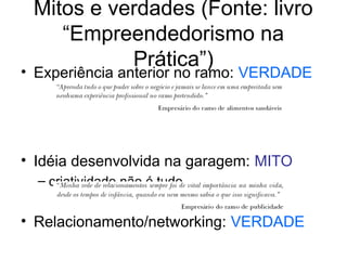Mitos e verdades (Fonte: livro
“Empreendedorismo na
Prática”)
• Experiência anterior no ramo: VERDADE
• Idéia desenvolvida na garagem: MITO
– criatividade não é tudo
• Relacionamento/networking: VERDADE
 