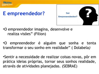 2
E empreendedor?
•O empreendedor imagina, desenvolve e
realiza visões” (Filion)
•O empreendedor é alguém que sonha e tenta
transformar o seu sonho em realidade” ( Dolabela)
•Sentir a necessidade de realizar coisas novas, pôr em
prática ideias próprias, tornar seus sonhos realidade,
através de atividades planejadas. (SEBRAE)
 