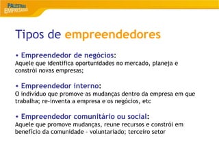 6
Tipos de empreendedores
• Empreendedor de negócios:
Aquele que identifica oportunidades no mercado, planeja e
constrói novas empresas;
• Empreendedor interno:
O indivíduo que promove as mudanças dentro da empresa em que
trabalha; re-inventa a empresa e os negócios, etc
• Empreendedor comunitário ou social:
Aquele que promove mudanças, reune recursos e constrói em
benefício da comunidade – voluntariado; terceiro setor
 