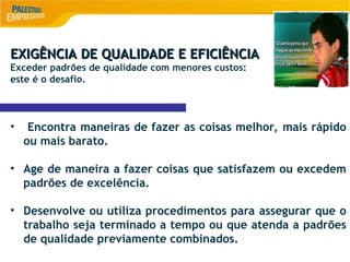 8
EXIGÊNCIA DE QUALIDADE E EFICIÊNCIA
EXIGÊNCIA DE QUALIDADE E EFICIÊNCIA
Exceder padrões de qualidade com menores custos:
este é o desafio.
• Encontra maneiras de fazer as coisas melhor, mais rápido
ou mais barato.
• Age de maneira a fazer coisas que satisfazem ou excedem
padrões de excelência.
• Desenvolve ou utiliza procedimentos para assegurar que o
trabalho seja terminado a tempo ou que atenda a padrões
de qualidade previamente combinados.
 