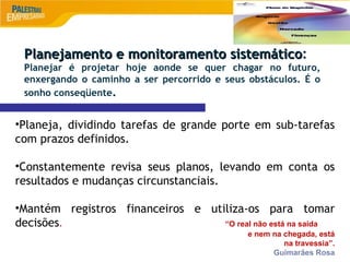9
•Planeja, dividindo tarefas de grande porte em sub-tarefas
com prazos definidos.
•Constantemente revisa seus planos, levando em conta os
resultados e mudanças circunstanciais.
•Mantém registros financeiros e utiliza-os para tomar
decisões. “O real não está na saída
e nem na chegada, está
na travessia”.
Guimarães Rosa
Planejamento e monitoramento sistemático
Planejamento e monitoramento sistemático:
Planejar é projetar hoje aonde se quer chagar no futuro,
enxergando o caminho a ser percorrido e seus obstáculos. É o
sonho conseqüente.
 