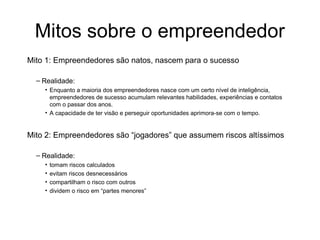 Mitos sobre o empreendedor
Mito 1: Empreendedores são natos, nascem para o sucesso
– Realidade:
• Enquanto a maioria dos empreendedores nasce com um certo nível de inteligência,
empreendedores de sucesso acumulam relevantes habilidades, experiências e contatos
com o passar dos anos.
• A capacidade de ter visão e perseguir oportunidades aprimora-se com o tempo.
Mito 2: Empreendedores são “jogadores” que assumem riscos altíssimos
– Realidade:
• tomam riscos calculados
• evitam riscos desnecessários
• compartilham o risco com outros
• dividem o risco em “partes menores”
 