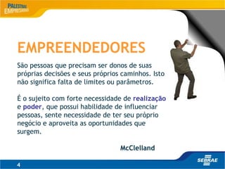 4
EMPREENDEDORES
São pessoas que precisam ser donos de suas
próprias decisões e seus próprios caminhos. Isto
não significa falta de limites ou parâmetros.
É o sujeito com forte necessidade de realização
e poder, que possui habilidade de influenciar
pessoas, sente necessidade de ter seu próprio
negócio e aproveita as oportunidades que
surgem.
McClelland
 