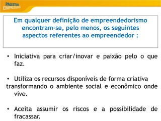 2
Em qualquer definição de empreendedorismo
encontram-se, pelo menos, os seguintes
aspectos referentes ao empreendedor :
• Iniciativa para criar/inovar e paixão pelo o que
faz.
• Utiliza os recursos disponíveis de forma criativa
transformando o ambiente social e econômico onde
vive.
• Aceita assumir os riscos e a possibilidade de
fracassar.
 