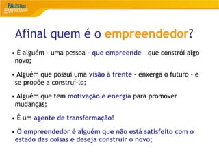 Afinal quem é o empreendedor?
5
• É alguém - uma pessoa - que empreende – que constrói algo
novo;
• Alguém que possui uma visão à frente - enxerga o futuro - e
se propõe a construí-lo;
• Alguém que tem motivação e energia para promover
mudanças;
• É um agente de transformação!
• O empreendedor é alguém que não está satisfeito com o
estado das coisas e deseja construir o novo;
 