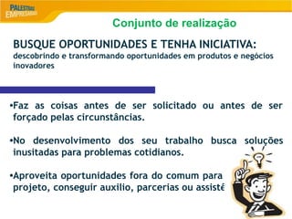 8
BUSQUE OPORTUNIDADES E TENHA INICIATIVA:
descobrindo e transformando oportunidades em produtos e negócios
inovadores
•Faz as coisas antes de ser solicitado ou antes de ser
forçado pelas circunstâncias.
•No desenvolvimento dos seu trabalho busca soluções
inusitadas para problemas cotidianos.
•Aproveita oportunidades fora do comum para começar um
projeto, conseguir auxilio, parcerias ou assistência.
Conjunto de realização
 