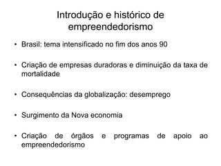 Introdução e histórico de
empreendedorismo
• Brasil: tema intensificado no fim dos anos 90
• Criação de empresas duradoras e diminuição da taxa de
mortalidade
• Consequências da globalização: desemprego
• Surgimento da Nova economia
• Criação de órgãos e programas de apoio ao
empreendedorismo
 