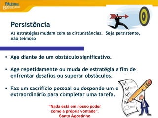 8
Persistência
As estratégias mudam com as circunstâncias. Seja persistente,
não teimoso
• Age diante de um obstáculo significativo.
• Age repetidamente ou muda de estratégia a fim de
enfrentar desafios ou superar obstáculos.
• Faz um sacrifício pessoal ou despende um esforço
extraordinário para completar uma tarefa.
“Nada está em nosso poder
como a própria vontade”.
Santo Agostinho
 