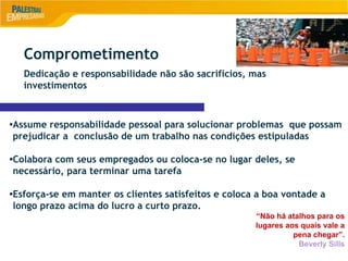 9
•Assume responsabilidade pessoal para solucionar problemas que possam
prejudicar a conclusão de um trabalho nas condições estipuladas
•Colabora com seus empregados ou coloca-se no lugar deles, se
necessário, para terminar uma tarefa
•Esforça-se em manter os clientes satisfeitos e coloca a boa vontade a
longo prazo acima do lucro a curto prazo.
“Não há atalhos para os
lugares aos quais vale a
pena chegar”.
Beverly Sills
Comprometimento
Dedicação e responsabilidade não são sacrifícios, mas
investimentos
 