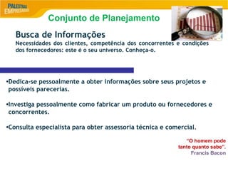 9
Busca de Informações
Necessidades dos clientes, competência dos concorrentes e condições
dos fornecedores: este é o seu universo. Conheça-o.
•Dedica-se pessoalmente a obter informações sobre seus projetos e
possíveis parecerias.
•Investiga pessoalmente como fabricar um produto ou fornecedores e
concorrentes.
•Consulta especialista para obter assessoria técnica e comercial.
“O homem pode
tanto quanto sabe”.
Francis Bacon
Conjunto de Planejamento
 