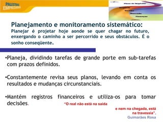 9
•Planeja, dividindo tarefas de grande porte em sub-tarefas
com prazos definidos.
•Constantemente revisa seus planos, levando em conta os
resultados e mudanças circunstanciais.
•Mantém registros financeiros e utiliza-os para tomar
decisões. “O real não está na saída
e nem na chegada, está
na travessia”.
Guimarães Rosa
Planejamento e monitoramento sistemático:
Planejar é projetar hoje aonde se quer chagar no futuro,
enxergando o caminho a ser percorrido e seus obstáculos. É o
sonho conseqüente.
 