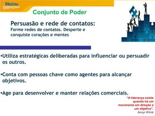9
Persuasão e rede de contatos:
Forme redes de contatos. Desperte e
conquiste corações e mentes
•Utiliza estratégicas deliberadas para influenciar ou persuadir
os outros.
•Conta com pessoas chave como agentes para alcançar
objetivos.
•Age para desenvolver e manter relações comerciais.
“A liderança existe
quando há um
movimento em direção a
um objetivo”.
Amyr Klink
Conjunto de Poder
 