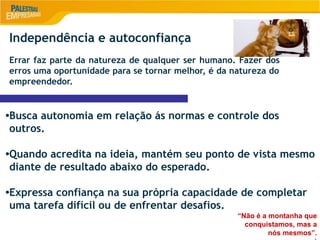 9
Independência e autoconfiança
Errar faz parte da natureza de qualquer ser humano. Fazer dos
erros uma oportunidade para se tornar melhor, é da natureza do
empreendedor.
•Busca autonomia em relação ás normas e controle dos
outros.
•Quando acredita na ideia, mantém seu ponto de vista mesmo
diante de resultado abaixo do esperado.
•Expressa confiança na sua própria capacidade de completar
uma tarefa difícil ou de enfrentar desafios.
“Não é a montanha que
conquistamos, mas a
nós mesmos”.
 