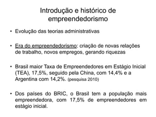 Introdução e histórico de
empreendedorismo
• Evolução das teorias administrativas
• Era do empreendedorismo: criação de novas relações
de trabalho, novos empregos, gerando riquezas
• Brasil maior Taxa de Empreendedores em Estágio Inicial
(TEA), 17,5%, seguido pela China, com 14,4% e a
Argentina com 14,2%. (pesquisa 2010)
• Dos países do BRIC, o Brasil tem a população mais
empreendedora, com 17,5% de empreendedores em
estágio inicial.
 
