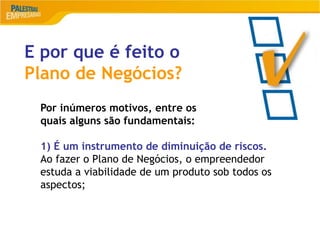 13
E por que é feito o
Plano de Negócios?
Por inúmeros motivos, entre os
quais alguns são fundamentais:
1) É um instrumento de diminuição de riscos.
Ao fazer o Plano de Negócios, o empreendedor
estuda a viabilidade de um produto sob todos os
aspectos;
 
