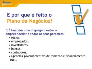 17
E por que é feito o
Plano de Negócios?
5)É também uma linguagem entre o
empreendedor e todos os seus parceiros:
• sócios,
• empregados,
• investidores,
• bancos,
• contadores,
• agências governamentais de fomento e financiamento,
etc..
 