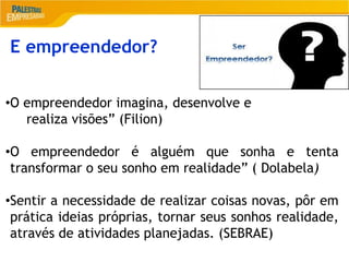 2
E empreendedor?
•O empreendedor imagina, desenvolve e
realiza visões” (Filion)
•O empreendedor é alguém que sonha e tenta
transformar o seu sonho em realidade” ( Dolabela)
•Sentir a necessidade de realizar coisas novas, pôr em
prática ideias próprias, tornar seus sonhos realidade,
através de atividades planejadas. (SEBRAE)
 