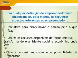 2
Em qualquer definição de empreendedorismo
encontram-se, pelo menos, os seguintes
aspectos referentes ao empreendedor :
• Iniciativa para criar/inovar e paixão pelo o que
faz.
• Utiliza os recursos disponíveis de forma criativa
transformando o ambiente social e econômico onde
vive.
• Aceita assumir os riscos e a possibilidade de
fracassar.
 