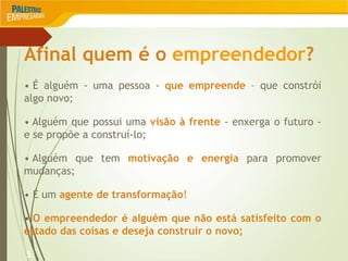 Afinal quem é o empreendedor?
5
• É alguém - uma pessoa - que empreende – que constrói
algo novo;
• Alguém que possui uma visão à frente - enxerga o futuro -
e se propõe a construí-lo;
• Alguém que tem motivação e energia para promover
mudanças;
• É um agente de transformação!
• O empreendedor é alguém que não está satisfeito com o
estado das coisas e deseja construir o novo;
 