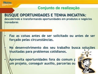 8
BUSQUE OPORTUNIDADES E TENHA INICIATIVA:
descobrindo e transformando oportunidades em produtos e negócios
inovadores
• Faz as coisas antes de ser solicitado ou antes de ser
forçado pelas circunstâncias.
• No desenvolvimento dos seu trabalho busca soluções
inusitadas para problemas cotidianos.
• Aproveita oportunidades fora do comum para começar
um projeto, conseguir auxilio, parcerias ou assistência.
Conjunto de realização
 