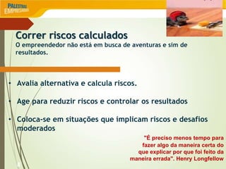 8
Correr riscos calculados
O empreendedor não está em busca de aventuras e sim de
resultados.
• Avalia alternativa e calcula riscos.
• Age para reduzir riscos e controlar os resultados
• Coloca-se em situações que implicam riscos e desafios
moderados
"É preciso menos tempo para
fazer algo da maneira certa do
que explicar por que foi feito da
maneira errada". Henry Longfellow
 