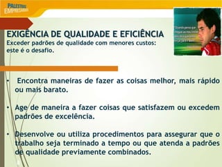 8
EXIGÊNCIA DE QUALIDADE E EFICIÊNCIA
Exceder padrões de qualidade com menores custos:
este é o desafio.
• Encontra maneiras de fazer as coisas melhor, mais rápido
ou mais barato.
• Age de maneira a fazer coisas que satisfazem ou excedem
padrões de excelência.
• Desenvolve ou utiliza procedimentos para assegurar que o
trabalho seja terminado a tempo ou que atenda a padrões
de qualidade previamente combinados.
 