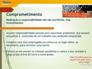 9
• Assume responsabilidade pessoal para solucionar problemas que possam
prejudicar a conclusão de um trabalho nas condições estipuladas
• Colabora com seus empregados ou coloca-se no lugar deles, se
necessário, para terminar uma tarefa
• Esforça-se em manter os clientes satisfeitos e coloca a boa vontade a
longo prazo acima do lucro a curto prazo.
“Não há atalhos para os
lugares aos quais vale a
pena chegar”.
Beverly Sills
Comprometimento
Dedicação e responsabilidade não são sacrifícios, mas
investimentos
 