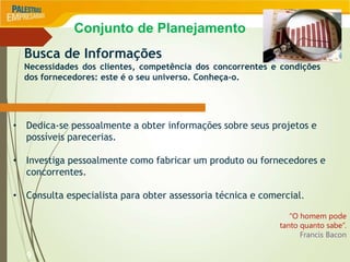 9
Busca de Informações
Necessidades dos clientes, competência dos concorrentes e condições
dos fornecedores: este é o seu universo. Conheça-o.
• Dedica-se pessoalmente a obter informações sobre seus projetos e
possíveis parecerias.
• Investiga pessoalmente como fabricar um produto ou fornecedores e
concorrentes.
• Consulta especialista para obter assessoria técnica e comercial.
“O homem pode
tanto quanto sabe”.
Francis Bacon
Conjunto de Planejamento
 
