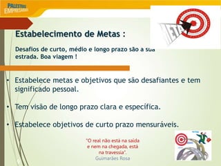 9
Estabelecimento de Metas :
Desafios de curto, médio e longo prazo são a sua
estrada. Boa viagem !
• Estabelece metas e objetivos que são desafiantes e tem
significado pessoal.
• Tem visão de longo prazo clara e específica.
• Estabelece objetivos de curto prazo mensuráveis.
“O real não está na saída
e nem na chegada, está
na travessia”.
Guimarães Rosa
 