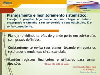 9
• Planeja, dividindo tarefas de grande porte em sub-tarefas
com prazos definidos.
• Constantemente revisa seus planos, levando em conta os
resultados e mudanças circunstanciais.
• Mantém registros financeiros e utiliza-os para tomar
decisões. “O real não está na saída
e nem na chegada, está
na travessia”.
Guimarães Rosa
Planejamento e monitoramento sistemático:
Planejar é projetar hoje aonde se quer chagar no futuro,
enxergando o caminho a ser percorrido e seus obstáculos. É o
sonho conseqüente.
 