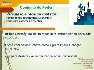 9
Persuasão e rede de contatos:
Forme redes de contatos. Desperte e
conquiste corações e mentes
• Utiliza estratégicas deliberadas para influenciar ou persuadir
os outros.
• Conta com pessoas chave como agentes para alcançar
objetivos.
• Age para desenvolver e manter relações comerciais.
“A liderança existe
quando há um
movimento em direção a
um objetivo”.
Amyr Klink
Conjunto de Poder
 