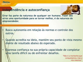9
Independência e autoconfiança
Errar faz parte da natureza de qualquer ser humano. Fazer dos
erros uma oportunidade para se tornar melhor, é da natureza do
empreendedor.
• Busca autonomia em relação ás normas e controle dos
outros.
• Quando acredita na ideia, mantém seu ponto de vista mesmo
diante de resultado abaixo do esperado.
• Expressa confiança na sua própria capacidade de completar
uma tarefa difícil ou de enfrentar desafios.
“Não é a montanha que
conquistamos, mas a
nós mesmos”.
 