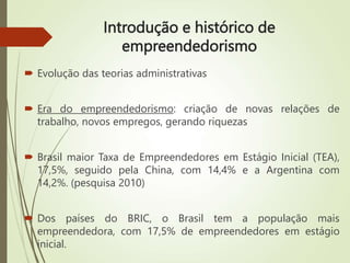 Introdução e histórico de
empreendedorismo
 Evolução das teorias administrativas
 Era do empreendedorismo: criação de novas relações de
trabalho, novos empregos, gerando riquezas
 Brasil maior Taxa de Empreendedores em Estágio Inicial (TEA),
17,5%, seguido pela China, com 14,4% e a Argentina com
14,2%. (pesquisa 2010)
 Dos países do BRIC, o Brasil tem a população mais
empreendedora, com 17,5% de empreendedores em estágio
inicial.
 
