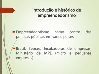 Introdução e histórico de
empreendedorismo
Empreendedorismo como centro das
políticas públicas em vários países
Brasil: Sebrae, Incubadoras de empresas,
Ministério da MPE (micro e pequenas
empresas)
 