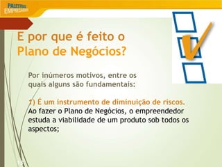 13
E por que é feito o
Plano de Negócios?
Por inúmeros motivos, entre os
quais alguns são fundamentais:
1) É um instrumento de diminuição de riscos.
Ao fazer o Plano de Negócios, o empreendedor
estuda a viabilidade de um produto sob todos os
aspectos;
 