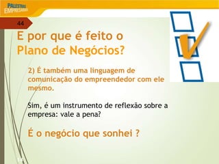44
14
E por que é feito o
Plano de Negócios?
2) É também uma linguagem de
comunicação do empreendedor com ele
mesmo.
Sim, é um instrumento de reflexão sobre a
empresa: vale a pena?
É o negócio que sonhei ?
 