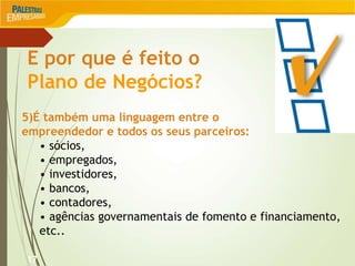 17
E por que é feito o
Plano de Negócios?
5)É também uma linguagem entre o
empreendedor e todos os seus parceiros:
• sócios,
• empregados,
• investidores,
• bancos,
• contadores,
• agências governamentais de fomento e financiamento,
etc..
 