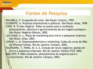 21
Fontes de Pesquisa
DOLABELA, F. O segredo de Luísa. São Paulo: Cultura, 1999.
CLEMENTE, A. Projetos empresariais e públicos. São Paulo: Atlas, 1998
CHER, R. O meu negócio. Todos os passos para a avaliação,
planejamento, abertura e gerenciamento de um negócio próspero.
São Paulo: Negócio Editora, 2002.
LAS CASAS, A. L. Plano de marketing para micro e pequenas empreas.
São Paulo: Atlas, 2001.
LODISH, L. M. Empreendedorismo e marketing: lições do curso de MBA
da Wharton School. Rio de Janeiro: Campus, 2002.
TACHIZAWA, T.; FARIA, M. S. A. Criação de novos negócios: gestão de
micro e pequenas empresas. Rio de Janeiro: Editora FGV, 2002.
WALCOFF, P. MBA compacto, planejamento de negócios para o
crescimento. Rio de Janeiro: Campus, 2003.
 
