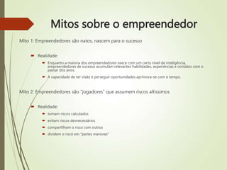 Mitos sobre o empreendedor
Mito 1: Empreendedores são natos, nascem para o sucesso
 Realidade:
 Enquanto a maioria dos empreendedores nasce com um certo nível de inteligência,
empreendedores de sucesso acumulam relevantes habilidades, experiências e contatos com o
passar dos anos.
 A capacidade de ter visão e perseguir oportunidades aprimora-se com o tempo.
Mito 2: Empreendedores são “jogadores” que assumem riscos altíssimos
 Realidade:
 tomam riscos calculados
 evitam riscos desnecessários
 compartilham o risco com outros
 dividem o risco em “partes menores”
 