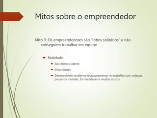 Mitos sobre o empreendedor
Mito 3: Os empreendedores são “lobos solitários” e não
conseguem trabalhar em equipe
 Realidade:
 São ótimos líderes
 Criam times
 Desenvolvem excelente relacionamento no trabalho com colegas,
parceiros, clientes, fornecedores e muitos outros
 