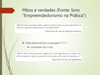 Mitos e verdades (Fonte: livro
“Empreendedorismo na Prática”)
 Experiência anterior no ramo: VERDADE
 Idéia desenvolvida na garagem: MITO
 criatividade não é tudo
 Relacionamento/networking: VERDADE
 