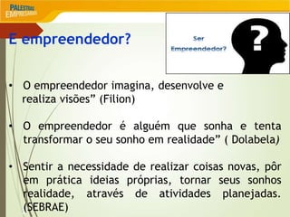 2
E empreendedor?
• O empreendedor imagina, desenvolve e
realiza visões” (Filion)
• O empreendedor é alguém que sonha e tenta
transformar o seu sonho em realidade” ( Dolabela)
• Sentir a necessidade de realizar coisas novas, pôr
em prática ideias próprias, tornar seus sonhos
realidade, através de atividades planejadas.
(SEBRAE)
 