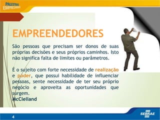 4
EMPREENDEDORES
São pessoas que precisam ser donos de suas
próprias decisões e seus próprios caminhos. Isto
não significa falta de limites ou parâmetros.
É o sujeito com forte necessidade de realização
e poder, que possui habilidade de influenciar
pessoas, sente necessidade de ter seu próprio
negócio e aproveita as oportunidades que
surgem.
McClelland
 