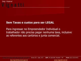 Dep. Federal

V ig n a t t i


     Sem Taxas e custos para ser LEGAL

     Para ingressar no Empreendedor Individual o
     trabalhador não precisa pagar nenhuma taxa, inclusive
     as referentes aos cartórios e junta comercial.




Deputado Federal Cláudio Vignatti (PT-SC)   Anexo III – Gab. 473   CEP: 70.160-900 Brasília – DF   Fone: (61) 215.5473

           dep.vignatti@camara.gov.br                                            www.vignatti.com.br
 