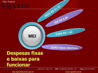 Dep. Federal

V ig n a t t i                                                     51
                                                                     ,15
                                                              R$
                                                         SS
                                                      IN
                                                                                   0
                                                                           $ 5,0
                                                                       R
                                                                   ISS


                                                                          $1           ,00
                                                                   ICMS R
                                MEI

                                                             ZERO taxas abertura

    Despesas fixas
    e baixas para
    funcionar
Deputado Federal Cláudio Vignatti (PT-SC)   Anexo III – Gab. 473   CEP: 70.160-900 Brasília – DF   Fone: (61) 215.5473

           dep.vignatti@camara.gov.br                                            www.vignatti.com.br
 