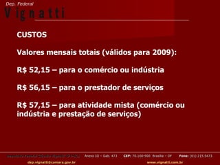Dep. Federal

V ig n a t t i
     CUSTOS

     Valores mensais totais (válidos para 2009):

     R$ 52,15 – para o comércio ou indústria

     R$ 56,15 – para o prestador de serviços

     R$ 57,15 – para atividade mista (comércio ou
     indústria e prestação de serviços)




Deputado Federal Cláudio Vignatti (PT-SC)   Anexo III – Gab. 473   CEP: 70.160-900 Brasília – DF   Fone: (61) 215.5473

           dep.vignatti@camara.gov.br                                            www.vignatti.com.br
 