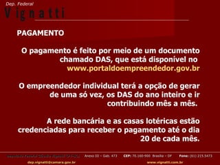 Dep. Federal

V ig n a t t i
     PAGAMENTO

        O pagamento é feito por meio de um documento
                chamado DAS, que está disponível no
                  www.portaldoempreendedor.gov.br

      O empreendedor individual terá a opção de gerar
             de uma só vez, os DAS do ano inteiro e ir
                            contribuindo mês a mês.

             A rede bancária e as casas lotéricas estão
      credenciadas para receber o pagamento até o dia
                                      20 de cada mês.

Deputado Federal Cláudio Vignatti (PT-SC)   Anexo III – Gab. 473   CEP: 70.160-900 Brasília – DF   Fone: (61) 215.5473

           dep.vignatti@camara.gov.br                                            www.vignatti.com.br
 