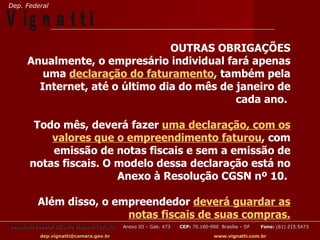 Dep. Federal

V ig n a t t i
                                 OUTRAS OBRIGAÇÕES
      Anualmente, o empresário individual fará apenas
         uma declaração do faturamento, também pela
        Internet, até o último dia do mês de janeiro de
                                             cada ano.

        Todo mês, deverá fazer uma declaração, com os
           valores que o empreendimento faturou, com
           emissão de notas fiscais e sem a emissão de
       notas fiscais. O modelo dessa declaração está no
                        Anexo à Resolução CGSN nº 10.

          Além disso, o empreendedor deverá guardar as
                          notas fiscais de suas compras.
Deputado Federal Cláudio Vignatti (PT-SC)   Anexo III – Gab. 473   CEP: 70.160-900 Brasília – DF   Fone: (61) 215.5473

           dep.vignatti@camara.gov.br                                            www.vignatti.com.br
 